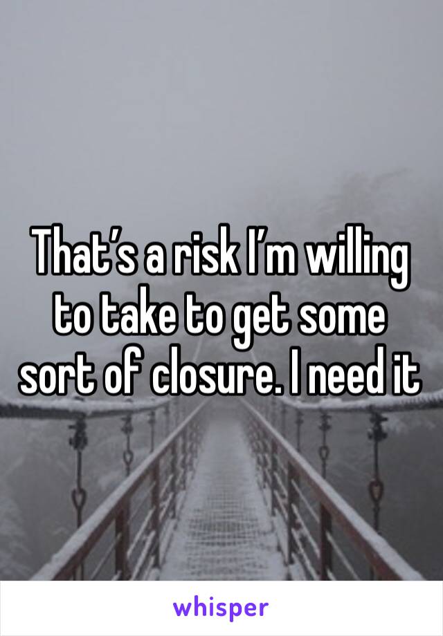 That’s a risk I’m willing to take to get some sort of closure. I need it 