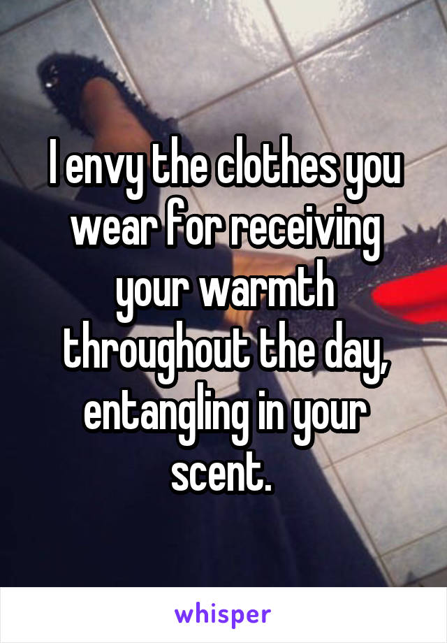 I envy the clothes you wear for receiving your warmth throughout the day, entangling in your scent. 