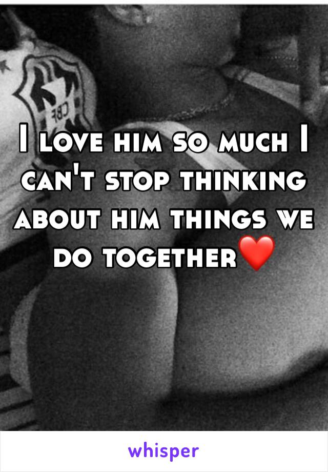 I love him so much I can't stop thinking about him things we do together❤️