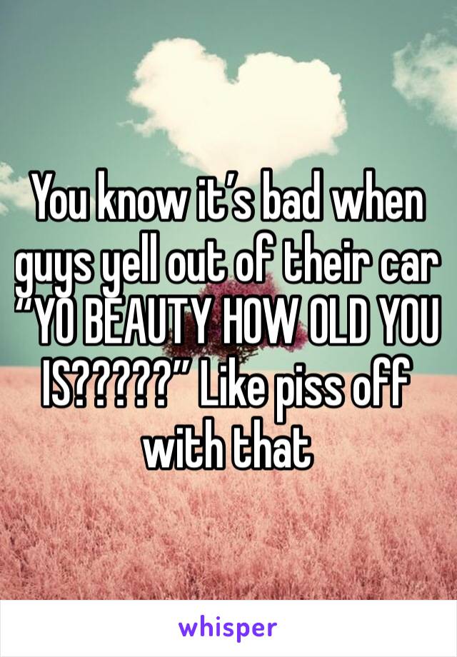 You know it’s bad when guys yell out of their car “YO BEAUTY HOW OLD YOU IS?????” Like piss off with that