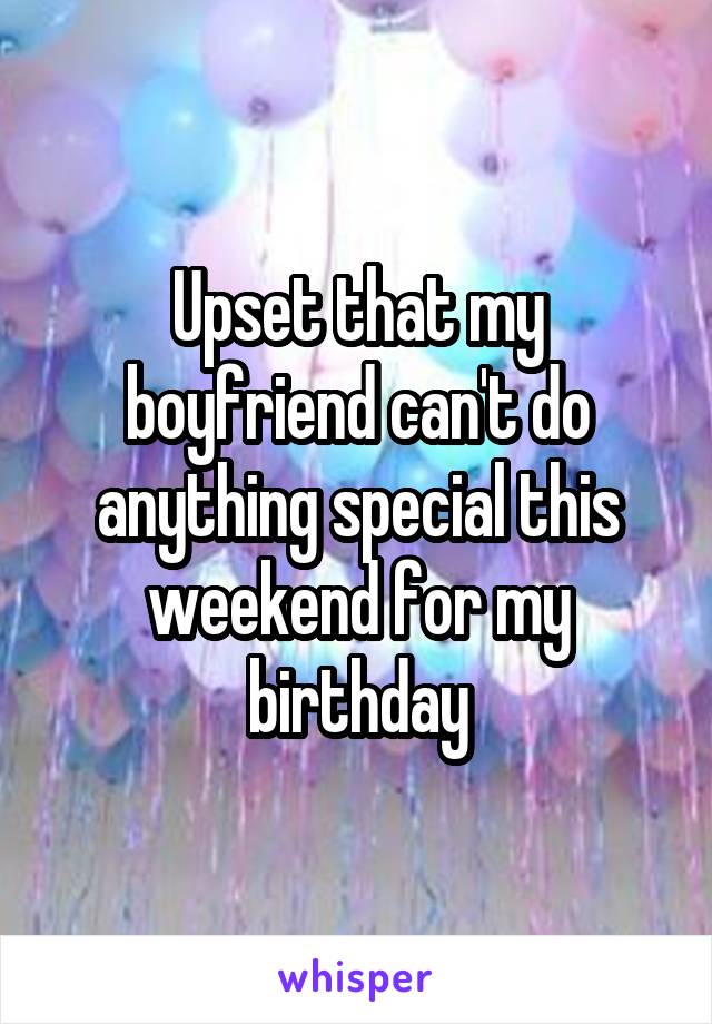 Upset that my boyfriend can't do anything special this weekend for my birthday