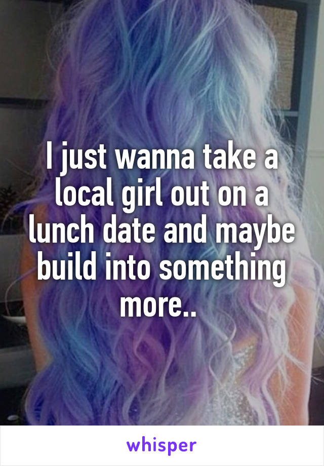 I just wanna take a local girl out on a lunch date and maybe build into something more.. 