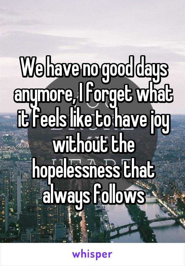We have no good days anymore, I forget what it feels like to have joy without the hopelessness that always follows
