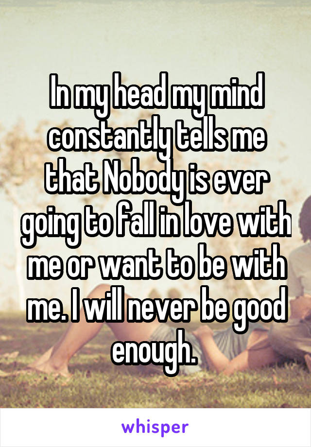 In my head my mind constantly tells me that Nobody is ever going to fall in love with me or want to be with me. I will never be good enough. 