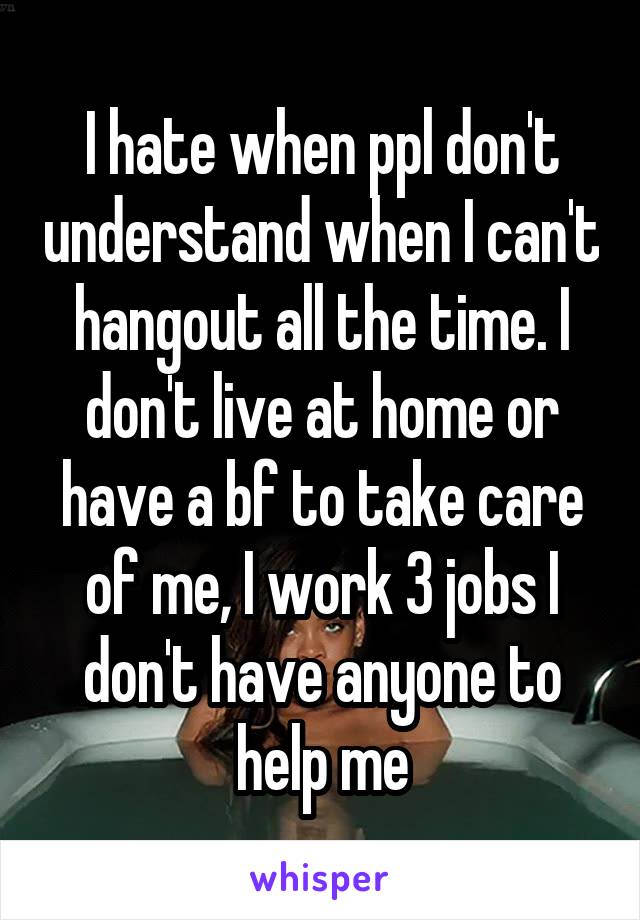I hate when ppl don't understand when I can't hangout all the time. I don't live at home or have a bf to take care of me, I work 3 jobs I don't have anyone to help me