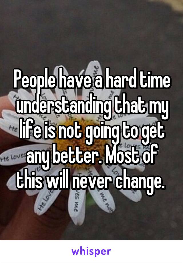 People have a hard time understanding that my life is not going to get any better. Most of this will never change. 