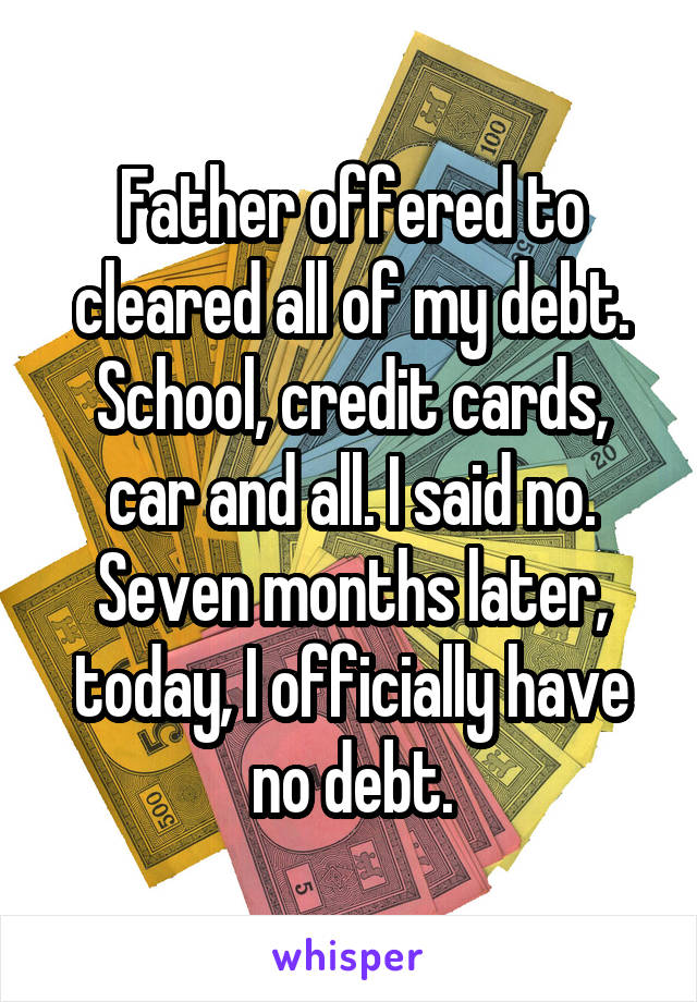 Father offered to cleared all of my debt. School, credit cards, car and all. I said no. Seven months later, today, I officially have no debt.