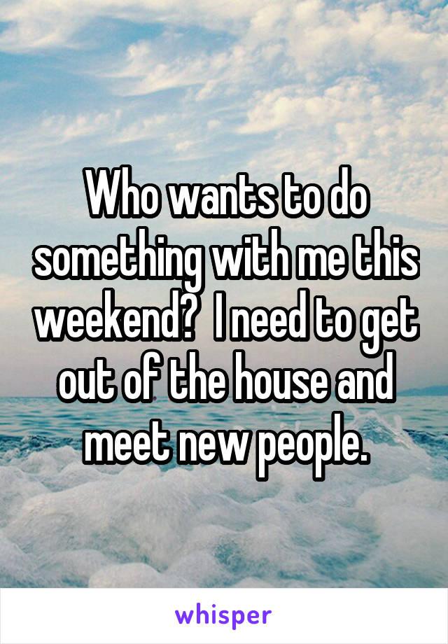 Who wants to do something with me this weekend?  I need to get out of the house and meet new people.