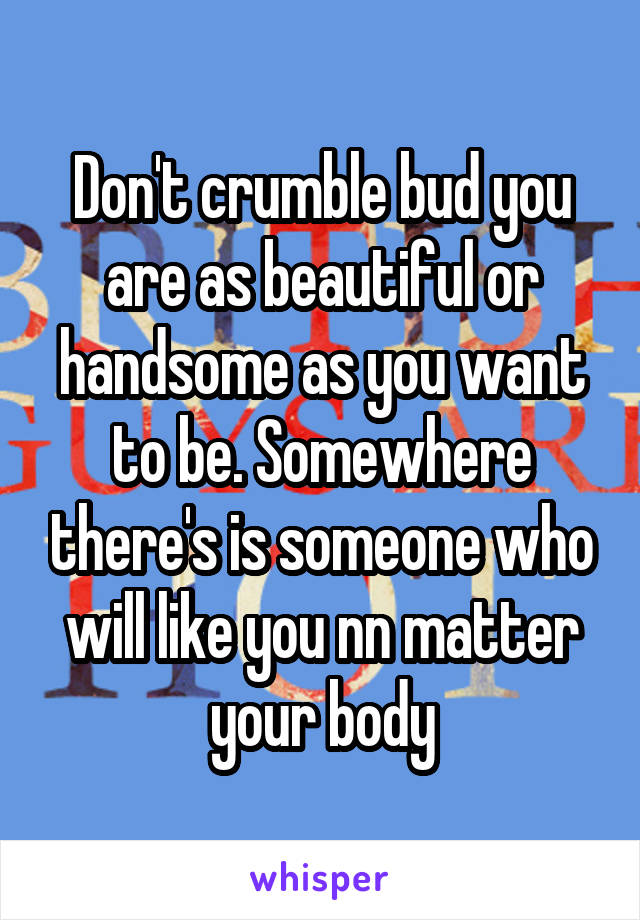 Don't crumble bud you are as beautiful or handsome as you want to be. Somewhere there's is someone who will like you nn matter your body
