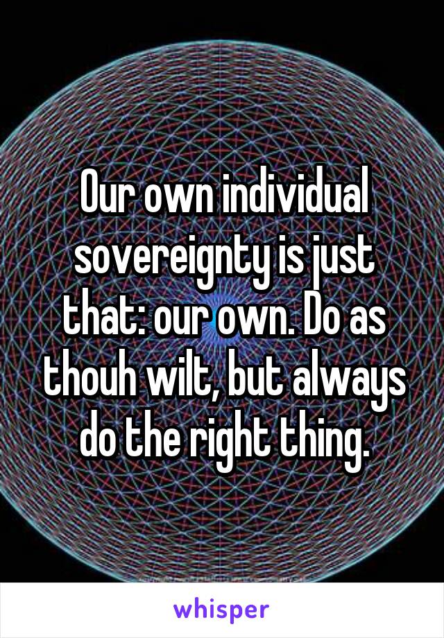Our own individual sovereignty is just that: our own. Do as thouh wilt, but always do the right thing.