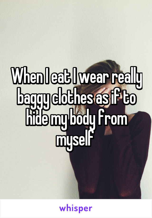 When I eat I wear really baggy clothes as if to hide my body from myself 