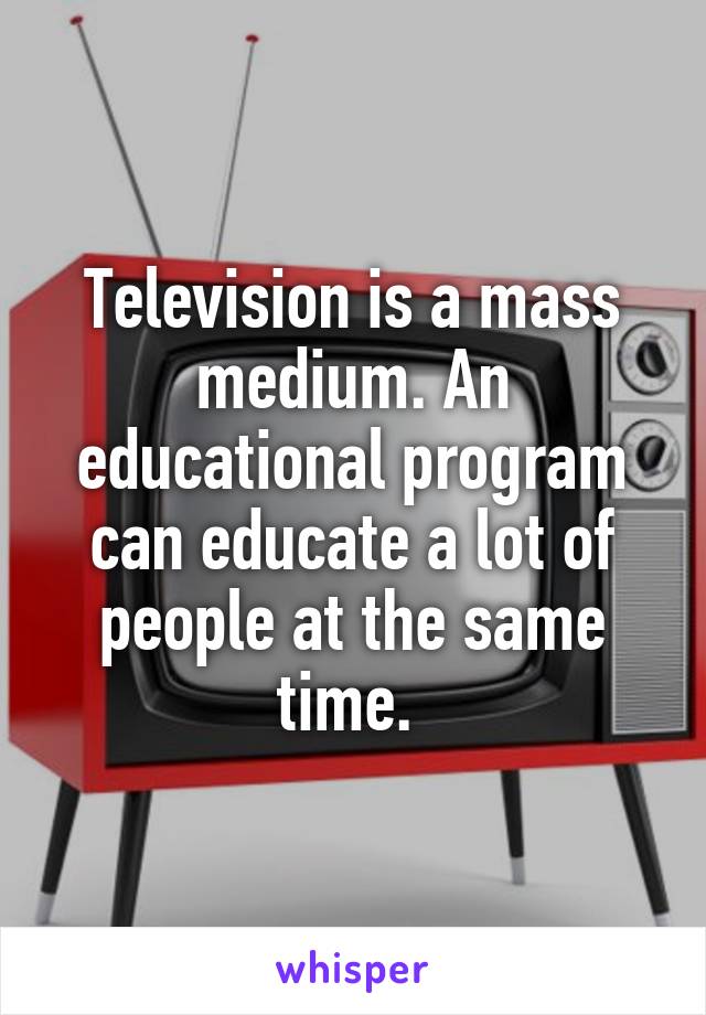 Television is a mass medium. An educational program can educate a lot of people at the same time. 