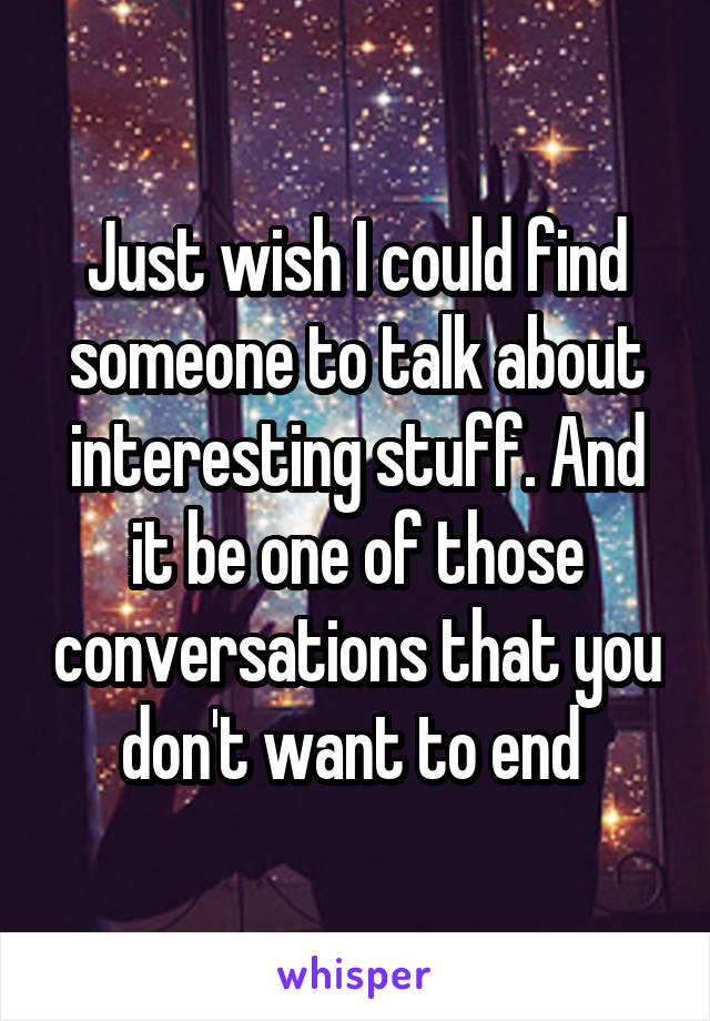 Just wish I could find someone to talk about interesting stuff. And it be one of those conversations that you don't want to end 