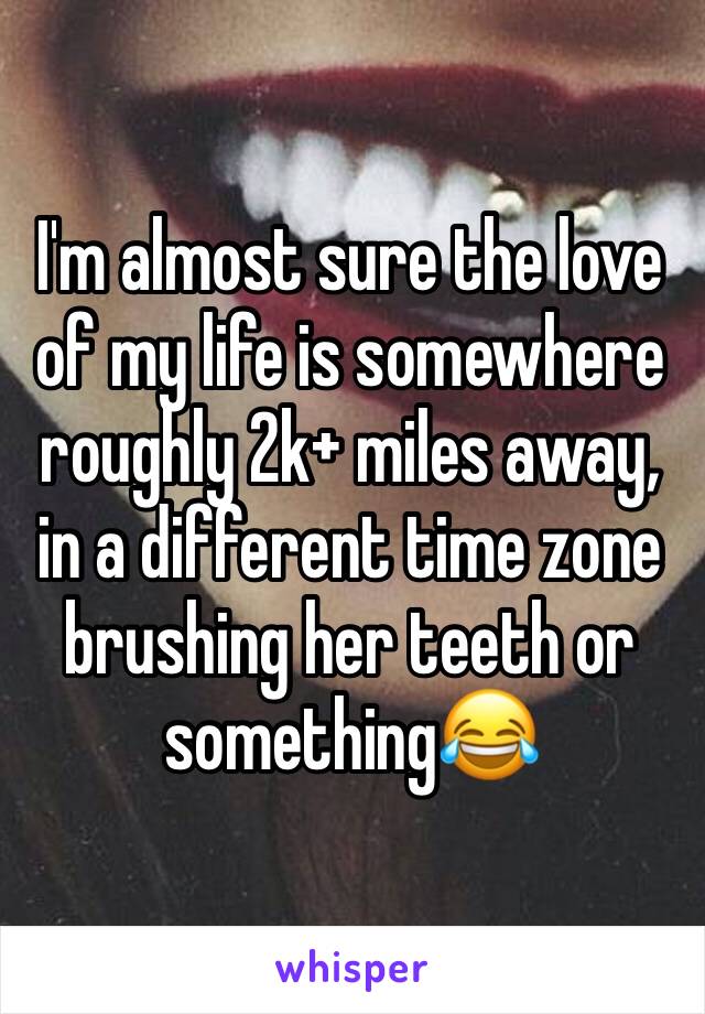 I'm almost sure the love of my life is somewhere roughly 2k+ miles away, in a different time zone brushing her teeth or something😂