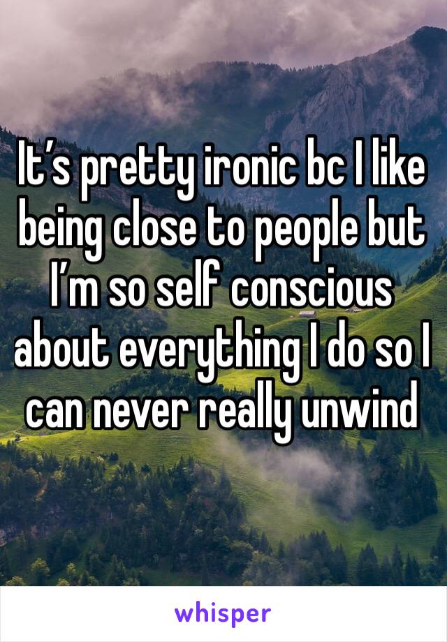 It’s pretty ironic bc I like being close to people but I’m so self conscious about everything I do so I can never really unwind