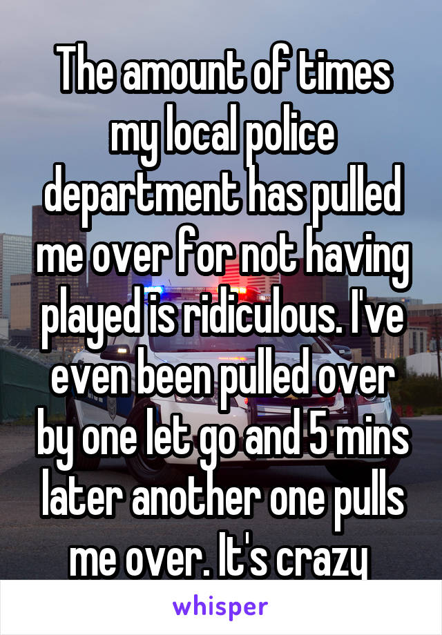 The amount of times my local police department has pulled me over for not having played is ridiculous. I've even been pulled over by one let go and 5 mins later another one pulls me over. It's crazy 