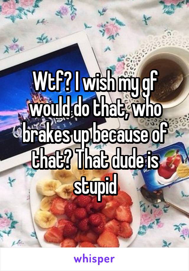 Wtf? I wish my gf would do that, who brakes up because of that? That dude is stupid