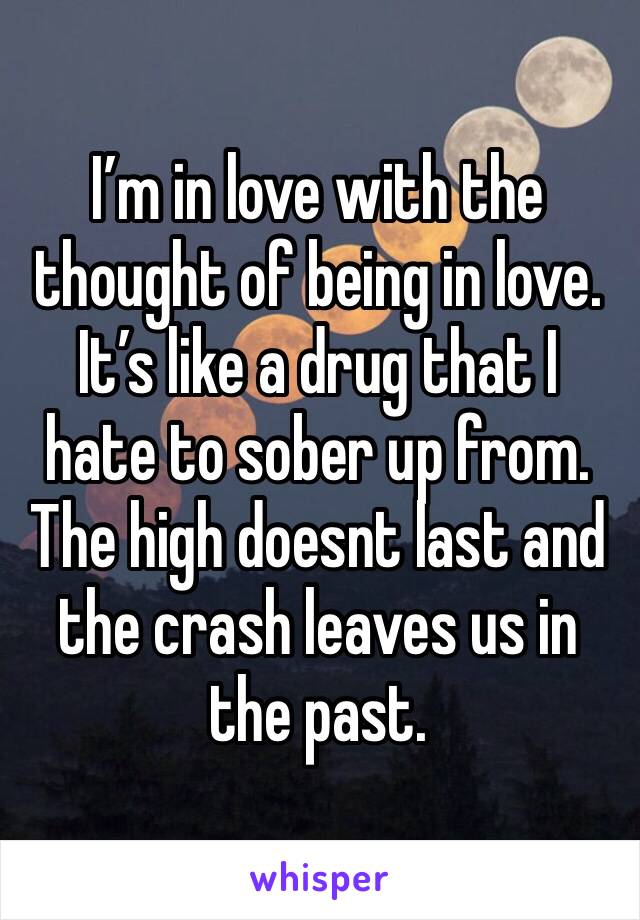 I’m in love with the thought of being in love. It’s like a drug that I hate to sober up from. The high doesnt last and the crash leaves us in the past.