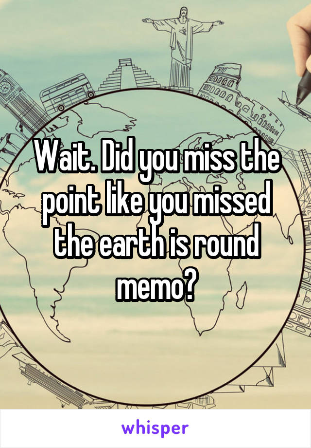 Wait. Did you miss the point like you missed the earth is round memo?
