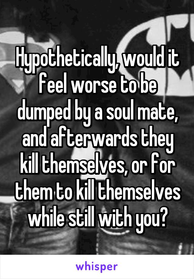 Hypothetically, would it feel worse to be dumped by a soul mate, and afterwards they kill themselves, or for them to kill themselves while still with you?