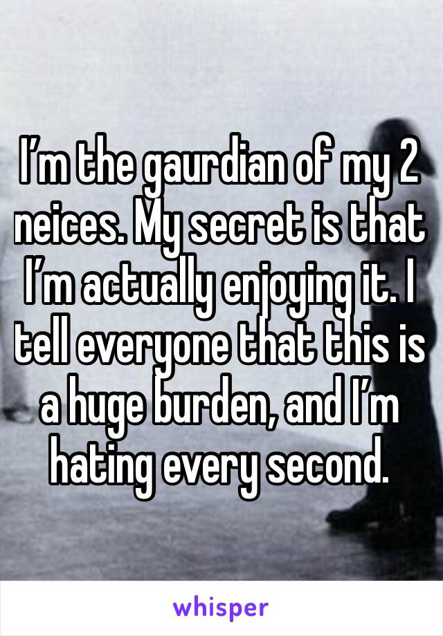 I’m the gaurdian of my 2 neices. My secret is that I’m actually enjoying it. I tell everyone that this is a huge burden, and I’m hating every second. 