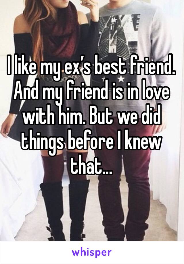 I like my ex’s best friend. And my friend is in love with him. But we did things before I knew that...