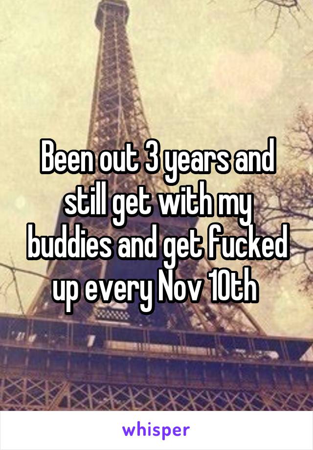 Been out 3 years and still get with my buddies and get fucked up every Nov 10th 