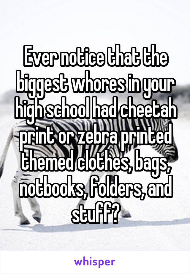 Ever notice that the biggest whores in your high school had cheetah print or zebra printed themed clothes, bags, notbooks, folders, and stuff?