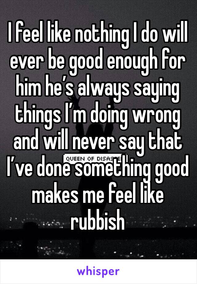I feel like nothing I do will ever be good enough for him he’s always saying things I’m doing wrong and will never say that I’ve done something good makes me feel like rubbish 