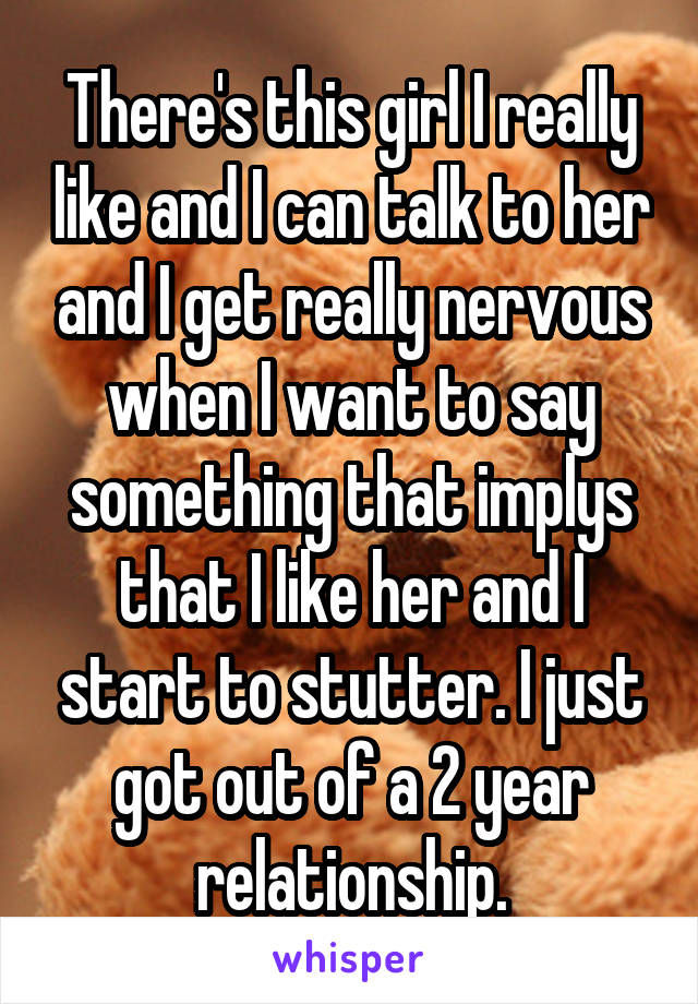 There's this girl I really like and I can talk to her and I get really nervous when I want to say something that implys that I like her and I start to stutter. I just got out of a 2 year relationship.