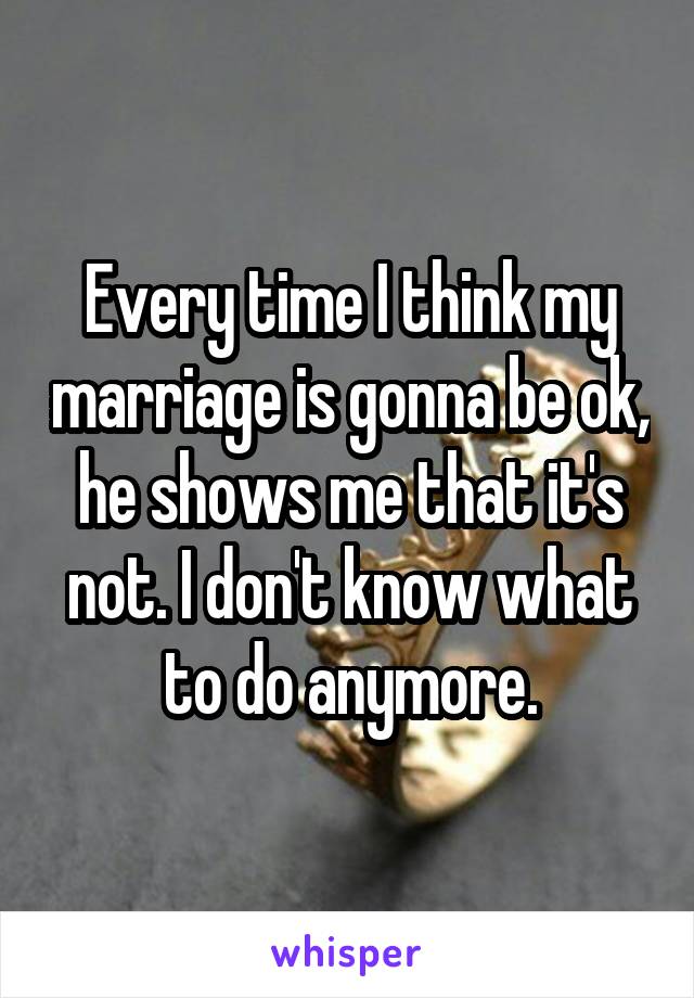 Every time I think my marriage is gonna be ok, he shows me that it's not. I don't know what to do anymore.