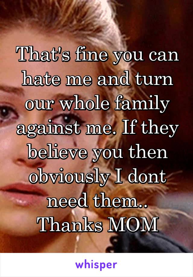 That's fine you can hate me and turn our whole family against me. If they believe you then obviously I dont need them.. Thanks MOM