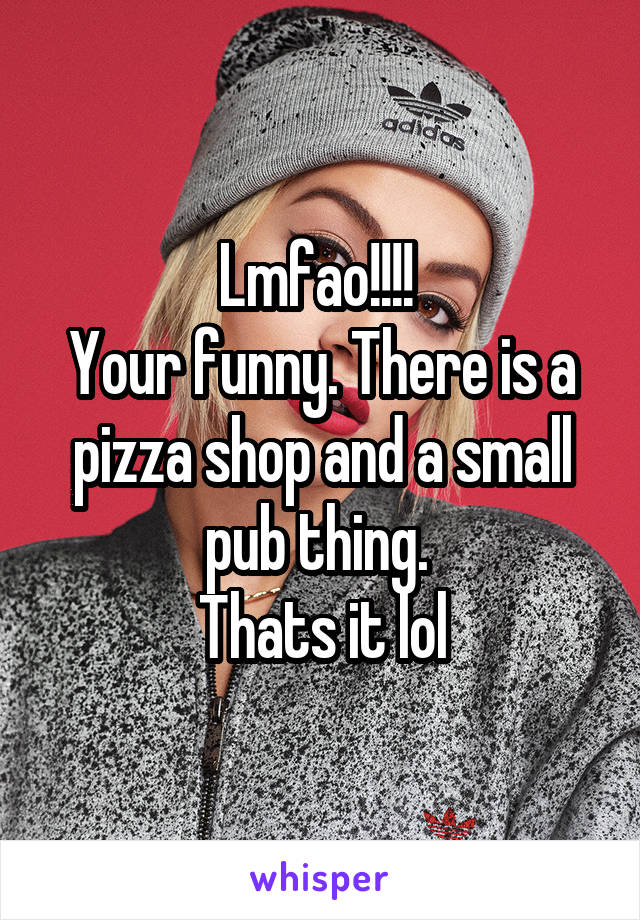 Lmfao!!!! 
Your funny. There is a pizza shop and a small pub thing. 
Thats it lol