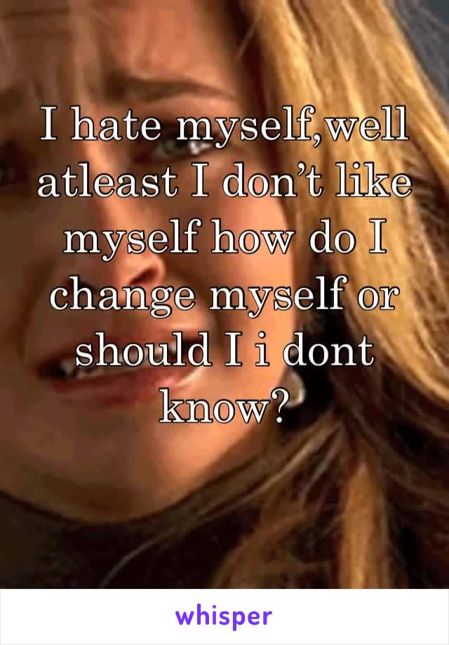 I hate myself,well atleast I don’t like myself how do I change myself or should I i dont know?