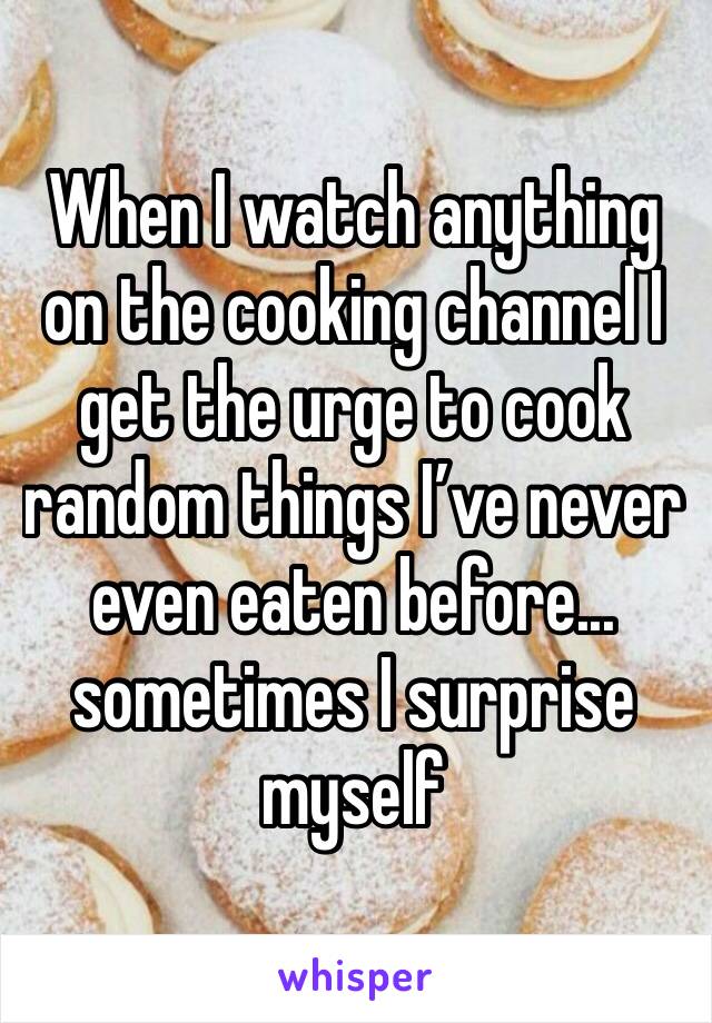 When I watch anything on the cooking channel I get the urge to cook random things I’ve never even eaten before... sometimes I surprise myself 