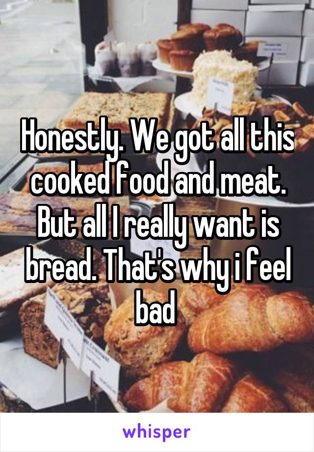 Honestly. We got all this cooked food and meat. But all I really want is bread. That's why i feel bad 