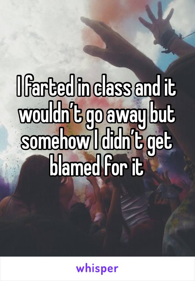 I farted in class and it wouldn’t go away but somehow I didn’t get blamed for it