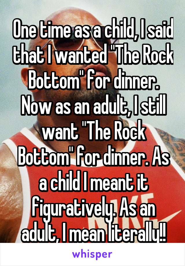 One time as a child, I said that I wanted "The Rock Bottom" for dinner. Now as an adult, I still want "The Rock Bottom" for dinner. As a child I meant it figuratively. As an adult, I mean literally!!