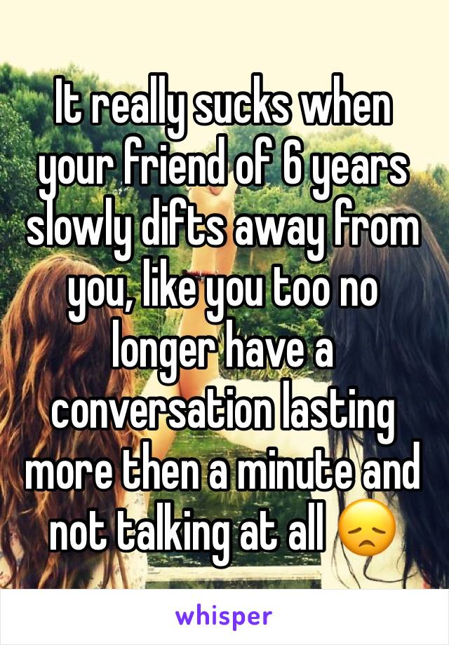 It really sucks when your friend of 6 years slowly difts away from you, like you too no longer have a conversation lasting more then a minute and not talking at all 😞