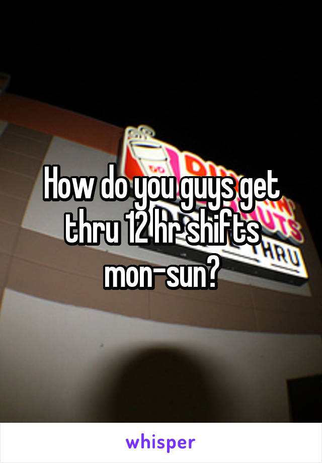 How do you guys get thru 12 hr shifts mon-sun?