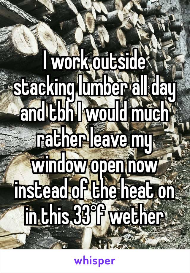 I work outside stacking lumber all day and tbh I would much rather leave my window open now instead of the heat on in this 33°f wether