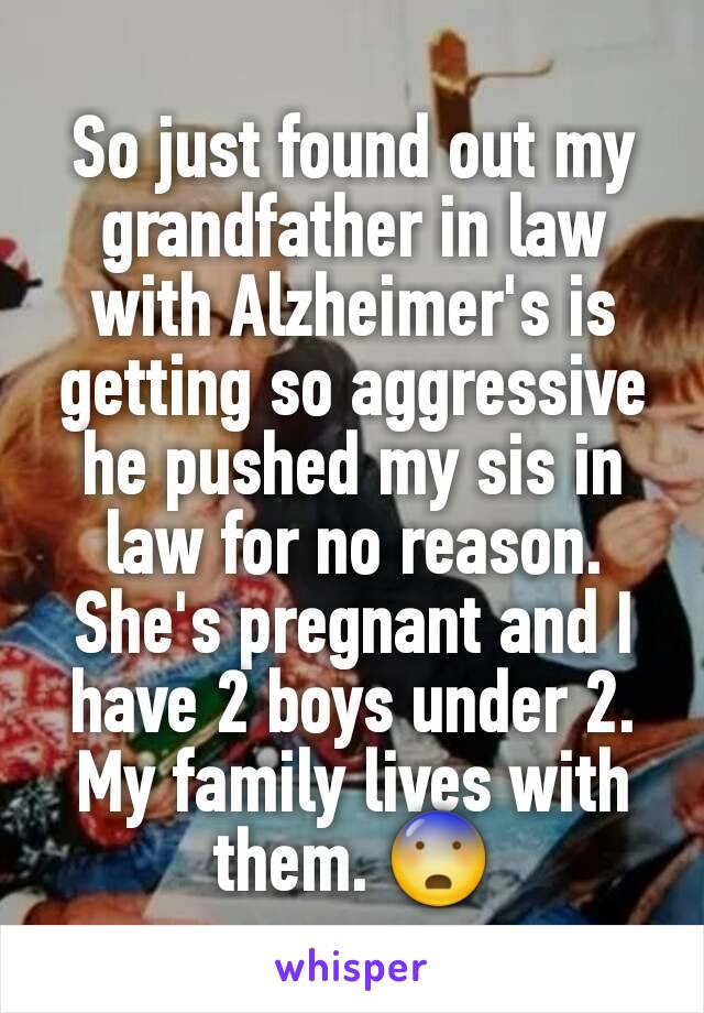 So just found out my grandfather in law with Alzheimer's is getting so aggressive he pushed my sis in law for no reason. She's pregnant and I have 2 boys under 2. My family lives with them. 😨