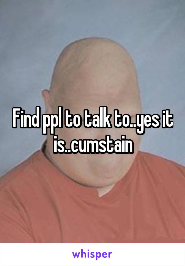Find ppl to talk to..yes it is..cumstain