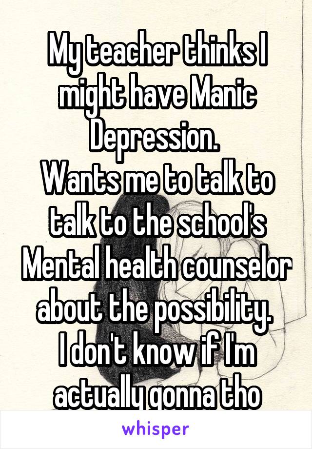My teacher thinks I might have Manic Depression. 
Wants me to talk to talk to the school's Mental health counselor about the possibility. 
I don't know if I'm actually gonna tho