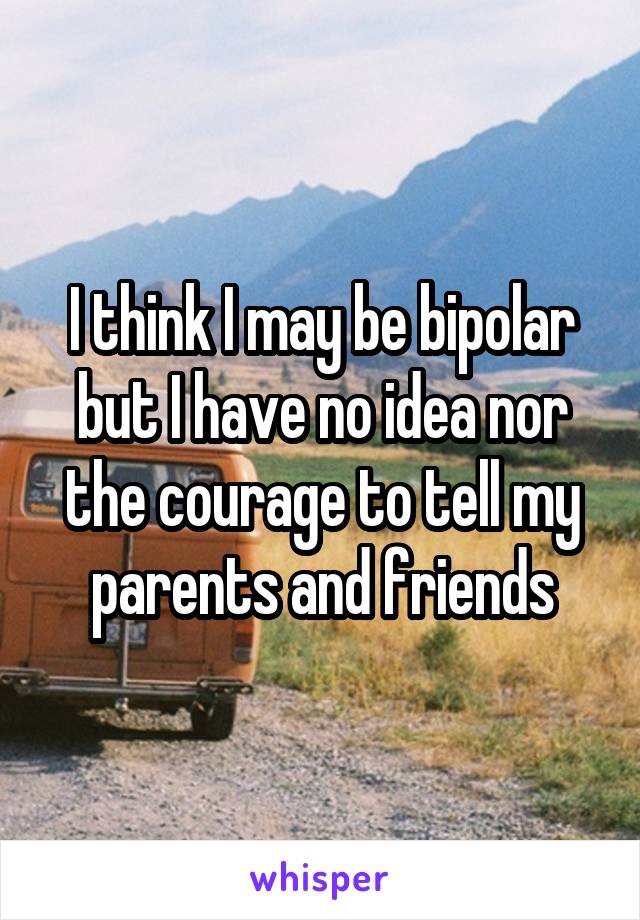 I think I may be bipolar but I have no idea nor the courage to tell my parents and friends