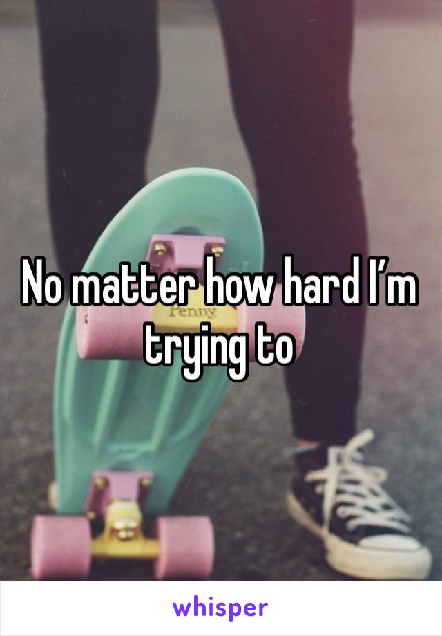No matter how hard I’m trying to