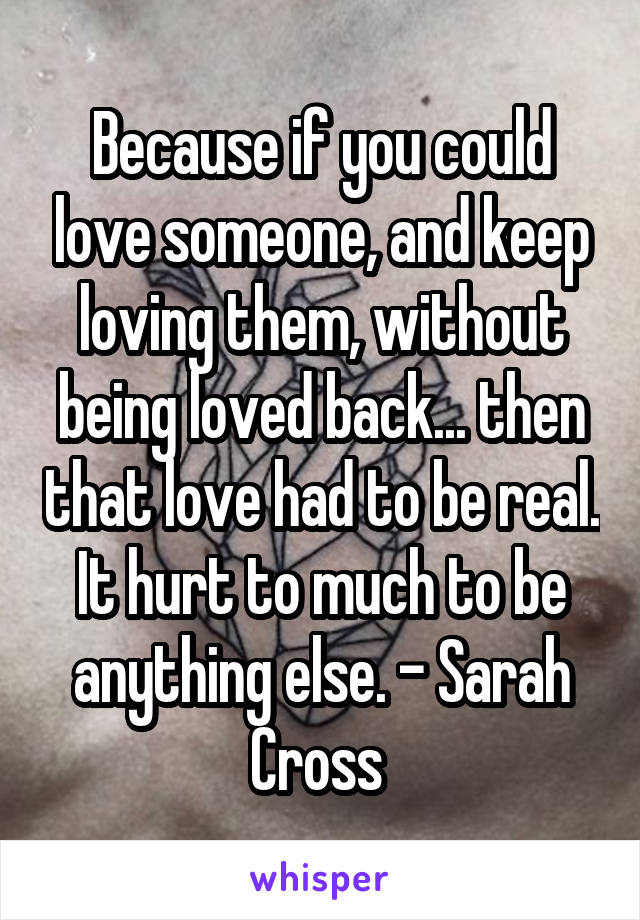 Because if you could love someone, and keep loving them, without being loved back... then that love had to be real. It hurt to much to be anything else. - Sarah Cross 