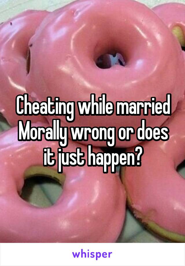 Cheating while married
Morally wrong or does it just happen?