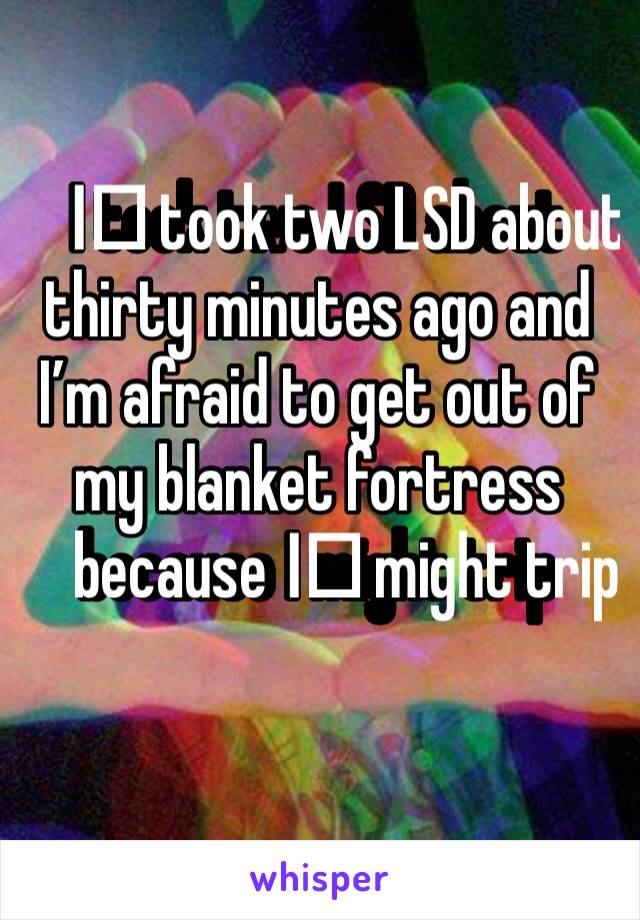 I️ took two LSD about thirty minutes ago and I’m afraid to get out of my blanket fortress because I️ might trip