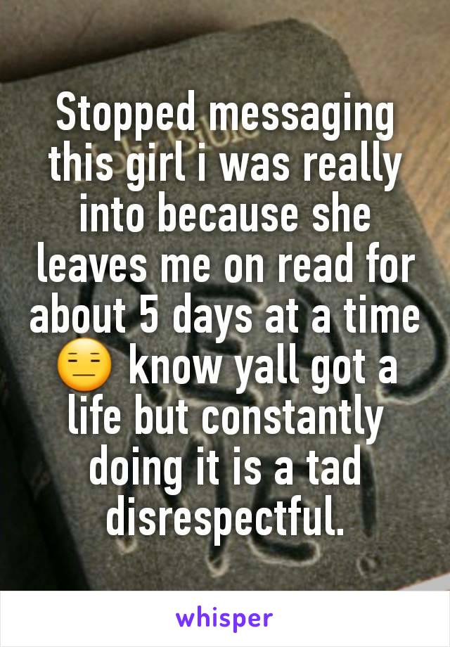 Stopped messaging this girl i was really into because she leaves me on read for about 5 days at a time 😑 know yall got a life but constantly doing it is a tad disrespectful.